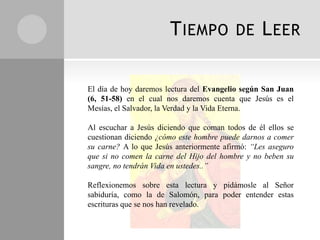 T IEMPO            DE     L EER

El día de hoy daremos lectura del Evangelio según San Juan
(6, 51-58) en el cual nos daremos cuenta que Jesús es el
Mesías, el Salvador, la Verdad y la Vida Eterna.

Al escuchar a Jesús diciendo que coman todos de él ellos se
cuestionan diciendo ¿cómo este hombre puede darnos a comer
su carne? A lo que Jesús anteriormente afirmó: “Les aseguro
que si no comen la carne del Hijo del hombre y no beben su
sangre, no tendrán Vida en ustedes..”

Reflexionemos sobre esta lectura y pidámosle al Señor
sabiduría, como la de Salomón, para poder entender estas
escrituras que se nos han revelado.
 