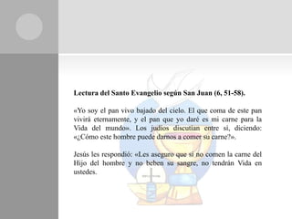 Lectura del Santo Evangelio según San Juan (6, 51-58).

«Yo soy el pan vivo bajado del cielo. El que coma de este pan
vivirá eternamente, y el pan que yo daré es mi carne para la
Vida del mundo». Los judíos discutían entre sí, diciendo:
«¿Cómo este hombre puede darnos a comer su carne?».

Jesús les respondió: «Les aseguro que si no comen la carne del
Hijo del hombre y no beben su sangre, no tendrán Vida en
ustedes.
 