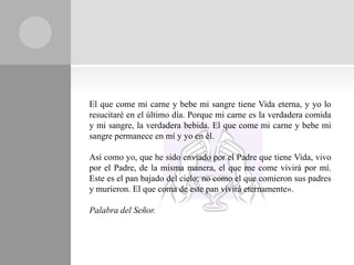 El que come mi carne y bebe mi sangre tiene Vida eterna, y yo lo
resucitaré en el último día. Porque mi carne es la verdadera comida
y mi sangre, la verdadera bebida. El que come mi carne y bebe mi
sangre permanece en mí y yo en él.

Así como yo, que he sido enviado por el Padre que tiene Vida, vivo
por el Padre, de la misma manera, el que me come vivirá por mí.
Este es el pan bajado del cielo; no como el que comieron sus padres
y murieron. El que coma de este pan vivirá eternamente».

Palabra del Señor.
 