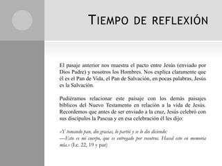 T IEMPO               DE REFLEXIÓN


El pasaje anterior nos muestra el pacto entre Jesús (enviado por
Dios Padre) y nosotros los Hombres. Nos explica claramente que
él es el Pan de Vida, el Pan de Salvación, en pocas palabras, Jesús
es la Salvación.

Pudiéramos relacionar este paisaje con los demás paisajes
bíblicos del Nuevo Testamento en relación a la vida de Jesús.
Recordemos que antes de ser enviado a la cruz, Jesús celebró con
sus discípulos la Pascua y en esa celebración él les dijo:

«Y tomando pan, dio gracias, lo partió y se lo dio diciendo:
—Esto es mi cuerpo, que es entregado por vosotros. Haced esto en memoria
mía.» (Lc. 22, 19 y par)
 