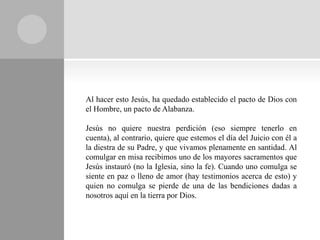 Al hacer esto Jesús, ha quedado establecido el pacto de Dios con
el Hombre, un pacto de Alabanza.

Jesús no quiere nuestra perdición (eso siempre tenerlo en
cuenta), al contrario, quiere que estemos el día del Juicio con él a
la diestra de su Padre, y que vivamos plenamente en santidad. Al
comulgar en misa recibimos uno de los mayores sacramentos que
Jesús instauró (no la Iglesia, sino la fe). Cuando uno comulga se
siente en paz o lleno de amor (hay testimonios acerca de esto) y
quien no comulga se pierde de una de las bendiciones dadas a
nosotros aquí en la tierra por Dios.
 