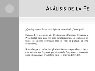 A NÁLISIS              DE LA           FE


¿Qué hay acerca de las otras iglesias separadas? ¿Comulgan?

Existen diversas ramas del Cristianismo (Católica, Ortodoxa y
Protestante) cada una con más ramificaciones, sin embargo no
todas las iglesias comulgan (por lo cual se pierden de este
sacramento).

Sin embargo no todas las iglesias cristianas separadas excluyen
este sacramento. Algunas, por ejemplo la Anglicana, el sacerdote
pone en manos del creyente la ostia (el Cuerpo de Cristo).
 