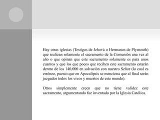 Hay otras iglesias (Testigos de Jehová o Hermanos de Plymouth)
que realizan solamente el sacramento de la Comunión una vez al
año o que opinan que este sacramento solamente es para unos
cuantos y que los que pocos que reciben este sacramento estarán
dentro de los 140,000 en salvación con nuestro Señor (lo cual es
erróneo, puesto que en Apocalipsis se menciona que al final serán
juzgados todos los vivos y muertos de este mundo).

Otros simplemente creen que no tiene validez este
sacramento, argumentando fue inventado por la Iglesia Católica.
 