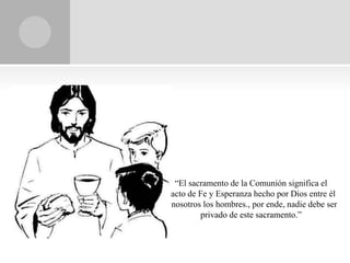 “El sacramento de la Comunión significa el
pacto de Fe y Esperanza hecho por Dios entre él
y nosotros los hombres., por ende, nadie debe ser
          privado de este sacramento.”
 