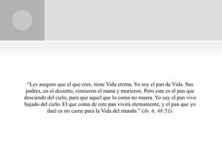 “Les aseguro que el que cree, tiene Vida eterna. Yo soy el pan de Vida. Sus
 padres, en el desierto, comieron el maná y murieron. Pero este es el pan que
desciende del cielo, para que aquel que lo coma no muera. Yo soy el pan vivo
bajado del cielo. El que coma de este pan vivirá eternamente, y el pan que yo
           daré es mi carne para la Vida del mundo.” (Jn. 6, 48:51).
 