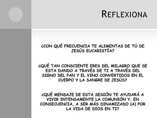 R EFLEXIONA


 ¿CON QUÉ FRECUENCIA TE ALIMENTAS DE TÚ DE
             JESÚS EUCARISTÍA?


¿QUÉ TAN CONSCIENTE ERES DEL MILAGRO QUE SE
   ESTA DANDO A TRAVÉS DE TI A TRAVÉS DEL
 SIGNO DEL PAN Y EL VINO CONVERTIDOS EN EL
        CUERPO Y LA SANGRE DE JESÚS?


 ¿QUÉ MENSAJE DE ESTA SESIÓN TE AYUDARÁ A
   VIVIR INTENSAMENTE LA COMUNIÓN Y, EN
CONSECUENCIA, A SER MÁS DINAMIZADO (A) POR
           LA VIDA DE DIOS EN TI?
 
