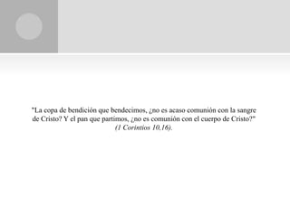 "La copa de bendición que bendecimos, ¿no es acaso comunión con la sangre
de Cristo? Y el pan que partimos, ¿no es comunión con el cuerpo de Cristo?"
                             (1 Corintios 10,16).
 
