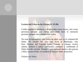 Lectura del Libro de los Efesios (5, 15-20).

Cuiden mucho su conducta y no procedan como necios, sino como
personas sensatas que saben aprovechar bien el momento
presente, porque estos tiempos son malos.

No sean irresponsables, sino traten de saber cuál es la voluntad del
Señor. No abusen del vino que lleva al libertinaje; más
bien, llénense del Espíritu Santo. Cuando se reúnan, reciten
salmos, himnos y cantos espirituales, cantando y celebrando al
Señor de todo corazón. Siempre y por cualquier motivo, den gracias
a Dios, nuestro Padre, en nombre de nuestro Señor Jesucristo.

Palabra del Señor.
 