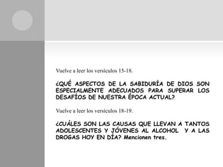 Vuelve a leer los versículos 15-18.

¿QUÉ ASPECTOS DE LA SABIDURÍA DE DIOS SON
ESPECIALMENTE ADECUADOS PARA SUPERAR LOS
DESAFÍOS DE NUESTRA ÉPOCA ACTUAL?

Vuelve a leer los versículos 18-19.

¿CUÁLES SON LAS CAUSAS QUE LLEVAN A TANTOS
ADOLESCENTES Y JÓVENES AL ALCOHOL Y A LAS
DROGAS HOY EN DÍA? Mencionen tres.
 