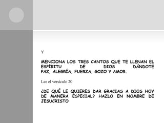 Y

MENCIONA LOS TRES CANTOS QUE TE LLENAN EL
ESPÍRITU        DE       DIOS      DÁNDOTE
PAZ, ALEGRÍA, FUERZA, GOZO Y AMOR.

Lee el versículo 20

¿DE QUÉ LE QUIERES DAR GRACIAS A DIOS HOY
DE MANERA ESPECIAL? HAZLO EN NOMBRE DE
JESUCRISTO
 