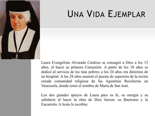 U NA V IDA E JEMPLAR



Laura Evangelista Alvarado Cardozo se consagró a Dios a los 13
años, al hacer su primera Comunión. A partir de los 18 años se
dedicó al servicio de los más pobres; a los 24 años era directora de
un hospital. A los 28 años asumió el puesto de superiora de la recién
creada comunidad religiosa de las Agustinas Recolectas en
Venezuela, donde tomó el nombre de María de San José.

Los dos grandes apoyos de Laura para su fe, su energía y su
sabiduría al hacer la obra de Dios fueron: su Bautismo y la
Eucaristía. A Jesús le escribía:
 