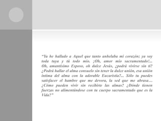 “Ya he hallado a Aquel que tanto anhelaba mi corazón; ya soy
toda tuya y tú todo mío. ¡Oh, amor mío sacramentado!...
Oh, amantísimo Esposo, oh dulce Jesús, ¿podrá vivirse sin ti?
¿Podrá hallar el alma consuelo sin tener la dulce unión, esa unión
íntima del alma con la adorable Eucaristía?... Sólo tu puedes
satisfacer el hambre que me devora, la sed que me abrasa…
¿Cómo pueden vivir sin recibirte las almas? ¿Dónde tienen
fuerzas no alimentándose con tu cuerpo sacramentado que es la
Vida?”
 