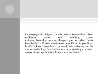 La congregación, dirigida por ella, realizó innumerables obras:
orfelinatos,        asilos        para        mendigos,           casas
maternas, hospitales, escuelas, albergues para los pobres. Vivió
hasta la edad de 92 años, alimentada de Jesús Eucaristía, para llevar
la vida de Jesús a los pobres en quienes lo veía hecho su carne. Su
vida de oración le ayudo a purificar y elevar su espíritu y a encontrar
una paz interior que irradiaba de manera extraordinaria.
 