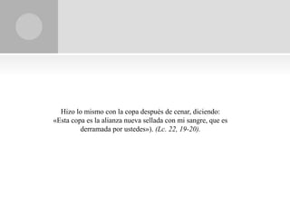 Hizo lo mismo con la copa después de cenar, diciendo:
«Esta copa es la alianza nueva sellada con mi sangre, que es
         derramada por ustedes»). (Lc. 22, 19-20).
 