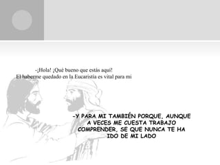-¡Hola! ¡Qué bueno que estás aquí!
El haberme quedado en la Eucaristía es vital para mi




                         -Y PARA MI TAMBIÉN PORQUE, AUNQUE
                              A VECES ME CUESTA TRABAJO
                           COMPRENDER, SE QUE NUNCA TE HA
                                    IDO DE MI LADO
 