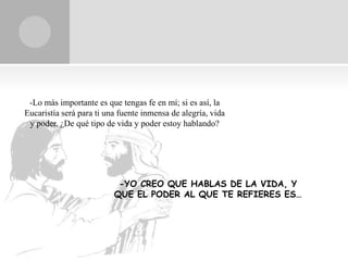 -Lo más importante es que tengas fe en mí; si es así, la
Eucaristía será para ti una fuente inmensa de alegría, vida
 y poder. ¿De qué tipo de vida y poder estoy hablando?




                           -YO CREO QUE HABLAS DE LA VIDA, Y
                          QUE EL PODER AL QUE TE REFIERES ES…
 