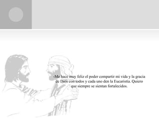 -Me hace muy feliz el poder compartir mi vida y la gracia
 de Dios con todos y cada uno den la Eucaristía. Quiero
          que siempre se sientan fortalecidos.
 