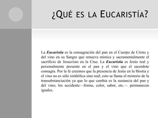 ¿Q UÉ           ES LA          E UCARISTÍA ?


La Eucaristía es la consagración del pan en el Cuerpo de Cristo y
del vino en su Sangre que renueva mística y sacramentalmente el
sacrificio de Jesucristo en la Cruz. La Eucaristía es Jesús real y
personalmente presente en el pan y el vino que el sacerdote
consagra. Por la fe creemos que la presencia de Jesús en la Hostia y
el vino no es sólo simbólica sino real; esto se llama el misterio de la
transubstanciación ya que lo que cambia es la sustancia del pan y
del vino; los accidente—forma, color, sabor, etc.— permanecen
iguales.
 