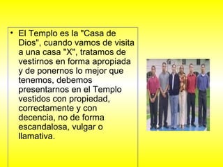 • El Templo es la "Casa de
Dios", cuando vamos de visita
a una casa "X", tratamos de
vestirnos en forma apropiada
y de ponernos lo mejor que
tenemos, debemos
presentarnos en el Templo
vestidos con propiedad,
correctamente y con
decencia, no de forma
escandalosa, vulgar o
llamativa.
 