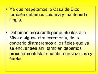 • Ya que respetamos la Casa de Dios,
también debemos cuidarla y mantenerla
limpia.
• Debemos procurar llegar puntuales a la
Misa o alguna otra ceremonia, de lo
contrario distraeremos a los fieles que ya
se encuentren ahí, también debemos
procurar contestar o cantar con voz clara y
fuerte.
 
