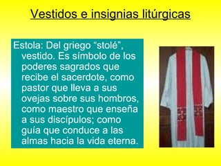 Vestidos e insignias litúrgicas
Estola: Del griego “stolé”,
vestido. Es símbolo de los
poderes sagrados que
recibe el sacerdote, como
pastor que lleva a sus
ovejas sobre sus hombros,
como maestro que enseña
a sus discípulos; como
guía que conduce a las
almas hacia la vida eterna.
 