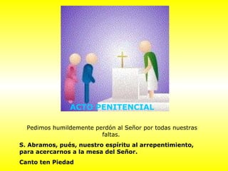 ACTO PENITENCIAL
Pedimos humildemente perdón al Señor por todas nuestras
faltas.
S. Abramos, pués, nuestro espíritu al arrepentimiento,
para acercarnos a la mesa del Señor.
Canto ten Piedad
 