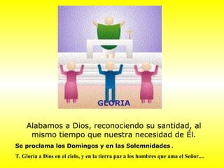 GLORIA
Alabamos a Dios, reconociendo su santidad, al
mismo tiempo que nuestra necesidad de Él.
Se proclama los Domingos y en las Solemnidades .
T. Gloria a Dios en el cielo, y en la tierra paz a los hombres que ama el Señor....
 