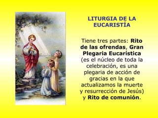 LITURGIA DE LA
EUCARISTÍA
Tiene tres partes: Rito
de las ofrendas, Gran
Plegaria Eucarística
(es el núcleo de toda la
celebración, es una
plegaria de acción de
gracias en la que
actualizamos la muerte
y resurrección de Jesús)
y Rito de comunión.
 
