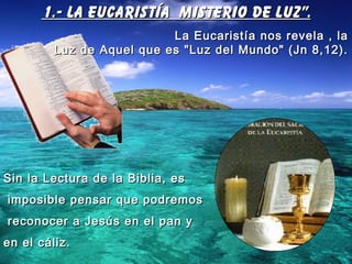 1.- LA EUCARISTÍA MISTERIO DE LUZ".1.- LA EUCARISTÍA MISTERIO DE LUZ".
La Eucaristía nos revela , laLa Eucaristía nos revela , la
Luz de Aquel que es "Luz del Mundo" (Jn 8,12).Luz de Aquel que es "Luz del Mundo" (Jn 8,12).
Sin la Lectura de la Biblia, esSin la Lectura de la Biblia, es
imposible pensar que podremosimposible pensar que podremos
reconocer a Jesús en el pan yreconocer a Jesús en el pan y
en el cáliz.en el cáliz.
 