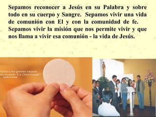 Sepamos reconocer a Jesús en su Palabra y sobre
todo en su cuerpo y Sangre. Sepamos vivir una vida
de comunión con El y con la comunidad de fe.
Sepamos vivir la misión que nos permite vivir y que
nos llama a vivir esa comunión - la vida de Jesús.
 