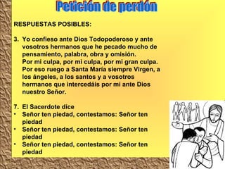 Petición de perdón RESPUESTAS POSIBLES: Yo confieso ante Dios Todopoderoso y ante vosotros hermanos que he pecado mucho de pensamiento, palabra, obra y omisión.  Por mi culpa, por mi culpa, por mi gran culpa.  Por eso ruego a Santa María siempre Virgen, a los ángeles, a los santos y a vosotros hermanos que intercedáis por mí ante Dios nuestro Señor.  El Sacerdote dice Señor ten piedad, contestamos: Señor ten piedad Señor ten piedad, contestamos: Señor ten piedad Señor ten piedad, contestamos: Señor ten piedad 