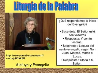 Liturgia de la Palabra Aleluya y Evangelio ¿Qué respondemos al inicio del Evangelio? • Sacerdote: El Señor esté con vosotros • Respuesta: Y con tu espíritu • Sacerdote : Lectura del santo evangelio según San Juan, Marcos, Mateo o Lucas. • Respuesta : Gloria a ti, Señor.   http://www.youtube.com/watch?v=e1vjpM3Xk2M 