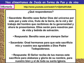 Nos alimentamos de Jesús en forma de Pan y de vino Ofertorio ¿Qué respondemos? • Sacerdote: Bendito seas Señor Dios del universo por este pan y este vino, fruto de la tierra, de la vid y del trabajo del hombre que recibimos de tu generosidad y ahora te presentamos. Ellos serán para nosotros pan de vida y bebida de salvación. •  Respuesta: Bendito seas por siempre Señor •  Sacerdote: Orad hermanos para que este sacrificio mío y vuestro sea agradable a Dios Padre Todopoderoso. •  Respuesta: El Señor reciba de tus manos este sacrificio para alabanza y gloria de su nombre, para nuestro bien y el de toda su santa Iglesia. http://www.youtube.com/watch?v=ZjAhs0Vo8zk 