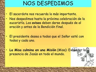 NOS DESPEDIMOS El sacerdote nos recuerda lo más importante. Nos despedimos hasta la próxima celebración de la eucaristía.  Los  avisos  deben darse después de al oración y antes de la Bendición final. El presidente desea a todos que el Señor esté con todos y cada uno. La Misa culmina en una Misión  (Misa): Extender la presencia de Jesús en todo el mundo. 