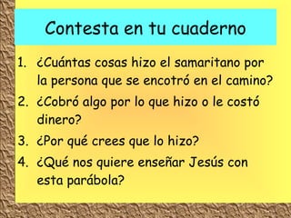 Contesta en tu cuaderno ¿Cuántas cosas hizo el samaritano por la persona que se encotró en el camino? ¿Cobró algo por lo que hizo o le costó dinero? ¿Por qué crees que lo hizo? ¿Qué nos quiere enseñar Jesús con esta parábola? 