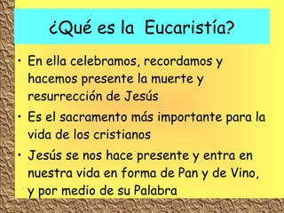 ¿Qué es la  Eucaristía? En ella celebramos, recordamos y hacemos presente la muerte y resurrección de Jesús Es el sacramento más importante para la vida de los cristianos Jesús se nos hace presente y entra en nuestra vida en forma de Pan y de Vino, y por medio de su Palabra 