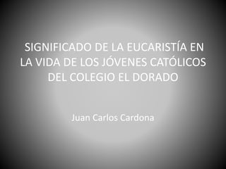 SIGNIFICADO DE LA EUCARISTÍA EN
LA VIDA DE LOS JÓVENES CATÓLICOS
DEL COLEGIO EL DORADO
Juan Carlos Cardona
 