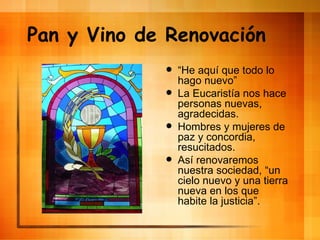 Pan y Vino de Renovaci ón “ He aqu í que todo lo hago nuevo” La Eucaristía nos hace personas nuevas, agradecidas. Hombres y mujeres de paz y concordia, resucitados. Así renovaremos nuestra sociedad, “un cielo nuevo y una tierra nueva en los que habite la justicia”. 