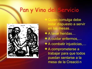 Pan y Vino del Servicio Quien comulga debe estar dispuesto a servir en las mesas…. A lavar heridas… A cuidar enfermos,… A combatir injusticias,… A comprometerse a trabajar para que todos puedan sentarse a la mesa de la Creaci ón 