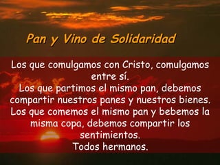 Pan y Vino de Solidaridad Los que comulgamos con Cristo, comulgamos entre s í. Los que partimos el mismo pan, debemos compartir nuestros panes y nuestros bienes. Los que comemos el mismo pan y bebemos la misma copa, debemos compartir los sentimientos. Todos hermanos. 