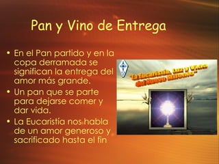 Pan y Vino de Entrega En el Pan partido y en la copa derramada se significan la entrega del amor m ás grande. Un pan que se parte para dejarse comer y dar vida. La Eucaristía nos habla de un amor generoso y sacrificado hasta el fin 