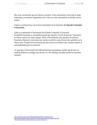 D . V a s q u e z La Eucaristía o Comunión P a g e | 1 
http://catholicism.about.com/od/beliefsteachings/p/Sac_Communion.htm 
http://www.adelaide.catholic.org.au/our-faith/sacraments/eucharist-holy-communion-http:// 
www.catholic.com/tracts/who-can-receive-communion 
Hay siete sacramentos que nos dieron a nosotros. Estos sacramentos tocan toda la etapa importante y momentos importantes de la vida. Los siete sacramentos se dividen en tres grupos. 
Vamos a continuar hoy con el tercer sacramento de la iniciación: la Sagrada Comunión o Eucaristía. 
¿Qué es exactamente el Sacramento de la Santa Comunión o Eucaristía? 
La palabra Eucaristía es una palabra griega que significa "acción de gracias". Eucaristía se refiere a tener el Cuerpo, Sangre, Alma y Divinidad de Jesús presente al recibir la Eucaristía. Durante la misa Jesús nos insiste a recibirlo como hicieron los apóstoles en la última cena. El padre lee la Escritura que dice Jesús en la última cena, cuando el padre se está preparando para la comunión. 
Al igual que el Sacramento de la Reconciliación que podemos recibir más de una vez también podemos comulgar más de una vez. Sin embargo uno debe recibir la comunión semanal. 
 