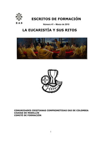 ESCRITOS DE FORMACIÓN
 EAS
                    Número 41 – Marzo de 2010


       LA EUCARISTÍA Y SUS RITOS




COMUNIDADES CRISTIANAS COMPROMETIDAS EAS DE COLOMBIA
CIUDAD DE MEDELLÍN
COMITÉ DE FORMACIÓN




                          1
 