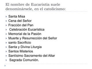 El nombre de Eucaristía suele
denominársele, en el catolicismo:
   Santa Misa
   Cena del Señor
   Fracción del Pan
    Celebración Eucarística
   Memorial de la Pasión
   Muerte y Resurrección del Señor
   santo Sacrificio
   Santa y Divina Liturgia
   Santos Misterios
   Santísimo Sacramento del Altar
    Sagrada Comunión.
 