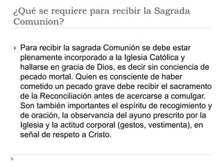¿Qué se requiere para recibir la Sagrada
Comunion?

   Para recibir la sagrada Comunión se debe estar
    plenamente incorporado a la Iglesia Católica y
    hallarse en gracia de Dios, es decir sin conciencia de
    pecado mortal. Quien es consciente de haber
    cometido un pecado grave debe recibir el sacramento
    de la Reconciliación antes de acercarse a comulgar.
    Son también importantes el espíritu de recogimiento y
    de oración, la observancia del ayuno prescrito por la
    Iglesia y la actitud corporal (gestos, vestimenta), en
    señal de respeto a Cristo.
 