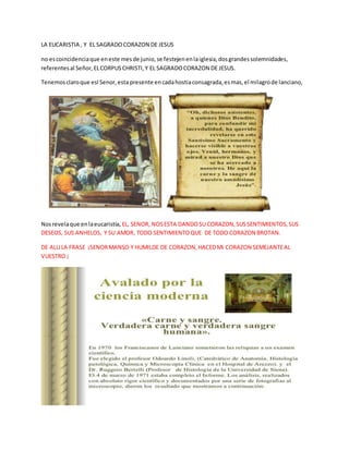 LA EUCARISTIA , Y EL SAGRADOCORAZON DE JESUS
no escoincidenciaque eneste mesde junio,se festejenenlaiglesia,dosgrandessolemnidades,
referentesal Señor,ELCORPUSCHRISTI,Y EL SAGRADOCORAZON DE JESUS.
Tenemosclaroque esl Senor,esta presente encadahostiaconsagrada,esmas,el milagrode lanciano,
Nosrevelaque enlaeucaristía, EL, SENOR, NOSESTA DANDOSU CORAZON,SUSSENTIMIENTOS,SUS
DESEOS, SUS ANHELOS, Y SU AMOR, TODO SENTIMIENTOQUE DE TODO CORAZON BROTAN.
DE ALLILA FRASE ¡SENORMANSO Y HUMILDE DE CORAZON,HACEDMI CORAZON SEMEJANTEAL
VUESTRO ¡
 