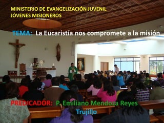 MINISTERIO DE EVANGELIZACIÓN JUVENIL
JÓVENES MISIONEROS


TEMA: La Eucaristía nos compromete a la misión




PREDICADOR: P. Emiliano Mendoza Reyes
                   Trujillo
 