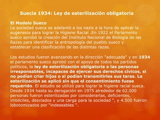 Suecia 1934: Ley de esterilización obligatoria
El Modelo Sueco
La sociedad sueca se adelantó a los nazis a la hora de aplicar la
eugenesia para lograr la Higiene Racial .En 1922 el Parlamento
sueco aprobó la creación del Instituto Nacional de Biología de las
Razas para identificar la antropología del pueblo sueco y
establecer una clasificación de las distintas razas.
Los estudios fueron avanzando en la dirección "adecuada" y en 1934
el parlamento sueco aprobó con el apoyo de todos los partidos
políticos, la ley de esterilización obligatoria a las personas
irresponsables, incapaces de ejercer sus derechos cívicos, si
no podían criar hijos o si podían transmitirles sus taras. La
esterilización se aplicó sin que el consentimiento fuese
requerido. El estudio se utilizó para lograr la higiene racial sueca.
Desde 1934 hasta su derogación en 1975 alrededor de 62.000
personas fueron esterilizadas por considerarlas, deficientes,
imbéciles, desviados y una carga para la sociedad “, y 4.500 fueron
lobotomizados por “indeseables “.
 