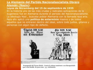 La Alemania del Partido Nacionalsocialista Obrero
Alemán (Nazis):
Leyes de Nüremberg del 15 de septiembre de 1935
En la historia uno de las más crudas y radicales aplicaciones de la
eugenesia fue en Alemania durante el periodo del Nacionalsocialismo.
La ideología Nazi , buscaba poblar Alemania con la llamada raza aria.
Para ello aplicó una política de exterminio masivo y de todos
aquellos que no entraran dentro del ideal, sobre todo judíos, gitanos y
personas con algún tipo de defecto.
 