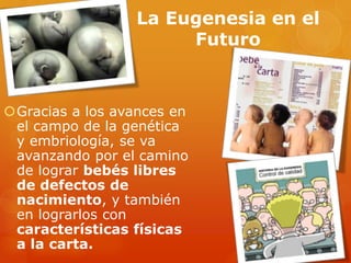 La Eugenesia en el
Futuro
Gracias a los avances en
el campo de la genética
y embriología, se va
avanzando por el camino
de lograr bebés libres
de defectos de
nacimiento, y también
en lograrlos con
características físicas
a la carta.
 
